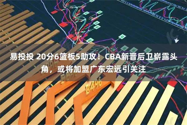 易投投 20分6篮板5助攻！CBA新晋后卫崭露头角，或将加盟广东宏远引关注