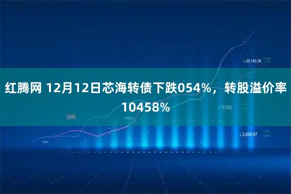 红腾网 12月12日芯海转债下跌054%，转股溢价率10458%