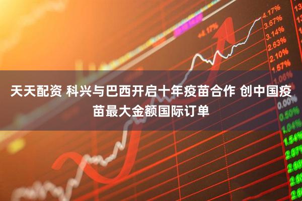 天天配资 科兴与巴西开启十年疫苗合作 创中国疫苗最大金额国际订单