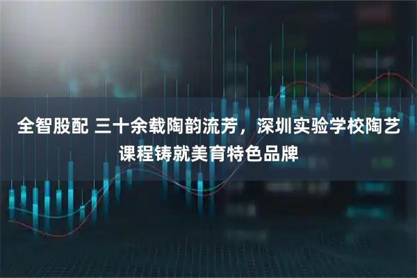 全智股配 三十余载陶韵流芳，深圳实验学校陶艺课程铸就美育特色品牌