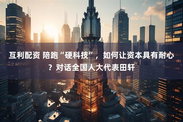 互利配资 陪跑“硬科技”，如何让资本具有耐心？对话全国人大代表田轩
