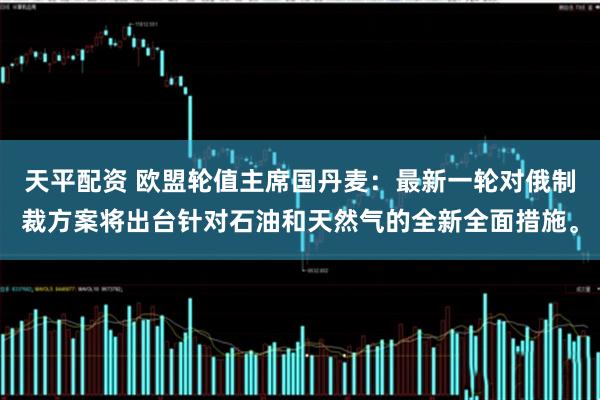 天平配资 欧盟轮值主席国丹麦：最新一轮对俄制裁方案将出台针对石油和天然气的全新全面措施。